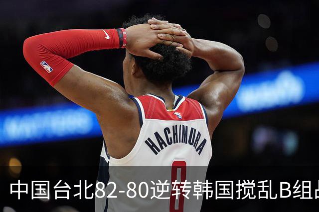 中国台北82-80逆转韩国搅乱B组战局！中国男篮面临末轮生死战